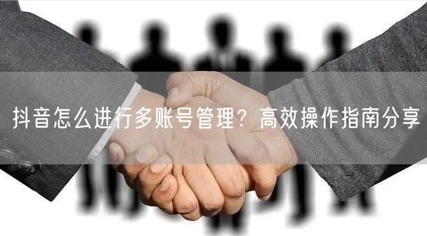 抖音怎么进行多账号管理?高效操作指南分享