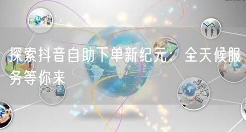 探索抖音自助下单新纪元:全天候服务等你来