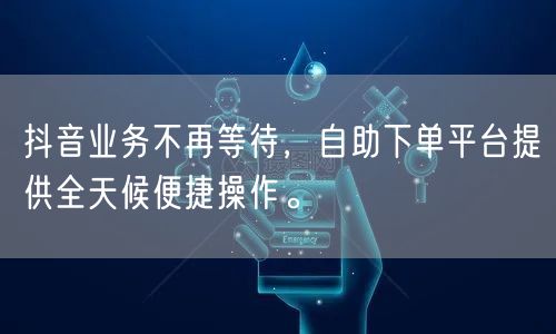 抖音业务不再等待，自助下单平台提供全天候便捷操作。