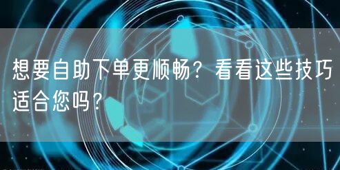 想要自助下单更顺畅？看看这些技巧适合您吗？